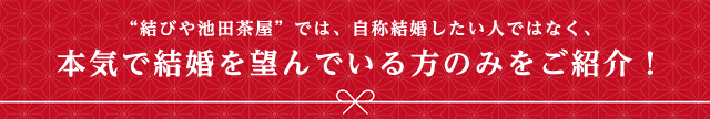 結びや池田茶屋では、自称結婚したい人ではなく、本気で結婚を望んでいる方のみをご紹介！