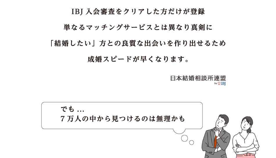 IBJ入会審査をクリアした方だけが登録 単なるマッチングサービスとは異なり真剣に結婚したい方との良質な出会いを作りだせるため成婚スピードが早くなります でも…7万人の中から見つけるのは無理かも