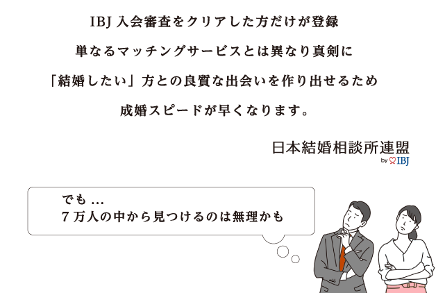 IBJ入会審査をクリアした方だけが登録 単なるマッチングサービスとは異なり真剣に結婚したい方との良質な出会いを作りだせるため成婚スピードが早くなります でも…7万人の中から見つけるのは無理かも
