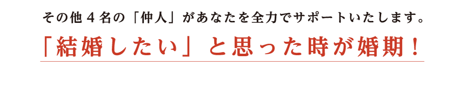 その他4名の仲人があなたを全力でサポートいたします。結婚したいと思った時が婚期！