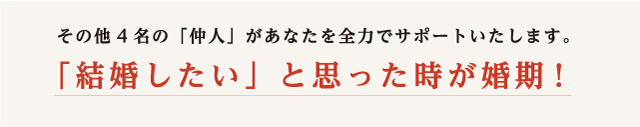 その他4名の仲人があなたを全力でサポートいたします。結婚したいと思った時が婚期！
